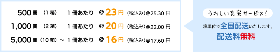 500冊（1箱） 1冊あたり19円（税抜き）、1,000冊（2箱） 1冊あたり17円（同）、5,000冊（10箱）〜 1冊あたり15円（同） 箱単位で全国無料配送いたします。