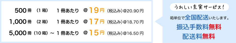 500冊（1箱） 1冊あたり19円（税抜き）、1,000冊（2箱） 1冊あたり17円（同）、5,000冊（10箱）〜 1冊あたり15円（同） 振込手数料無料、箱単位で全国無料配送いたします。